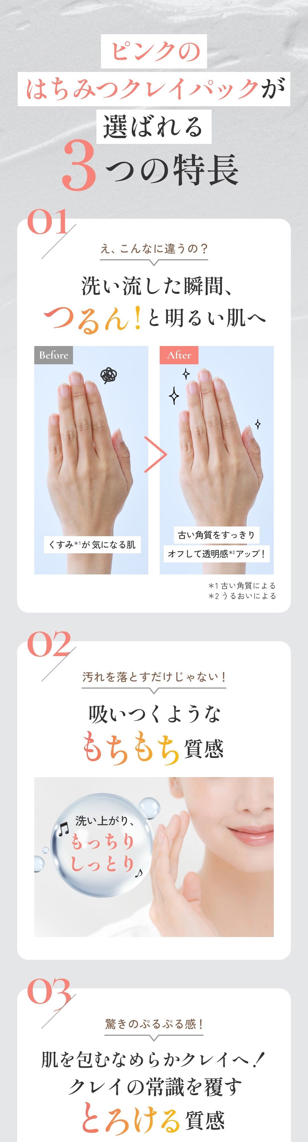 ピンクのはちみつクレイパックが選ばれる3つの特長 01 え、こんなに違うの？ 洗い流した瞬間、つるん！と明るい肌へ 02 汚れを落とすだけじゃない！ 吸いつくようなもちもち質感 03 驚きのぷるぷる感！ 肌を包むなめらかクレイへ！クレイの常識を覆すとろける質感