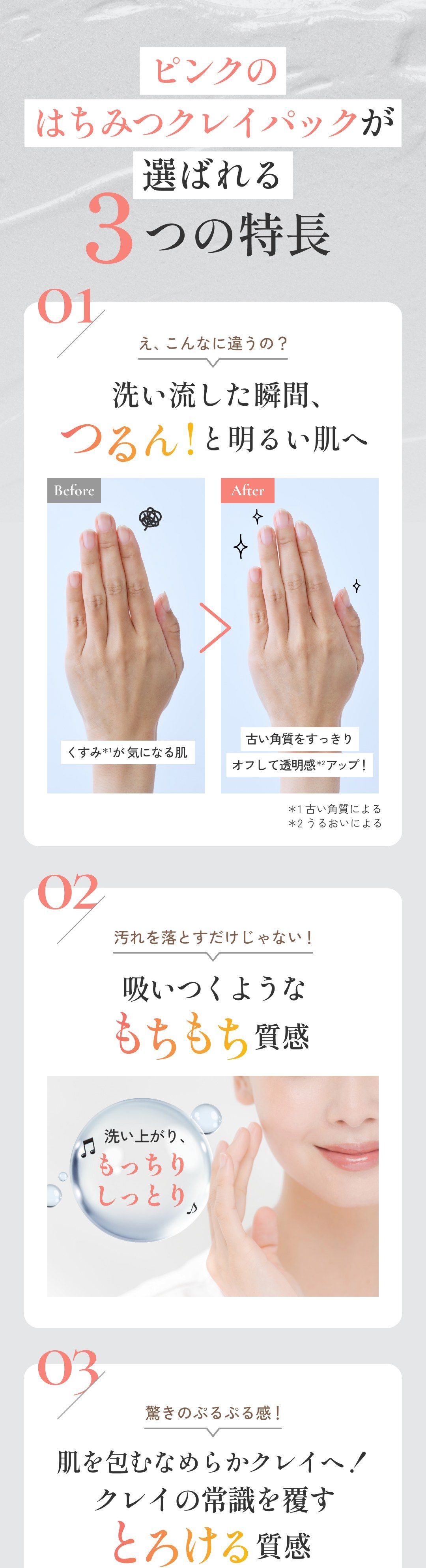 ピンクのはちみつクレイパックが選ばれる3つの特長 01 え、こんなに違うの？ 洗い流した瞬間、つるん！と明るい肌へ 02 汚れを落とすだけじゃない！ 吸いつくようなもちもち質感 03 驚きのぷるぷる感！ 肌を包むなめらかクレイへ！クレイの常識を覆すとろける質感