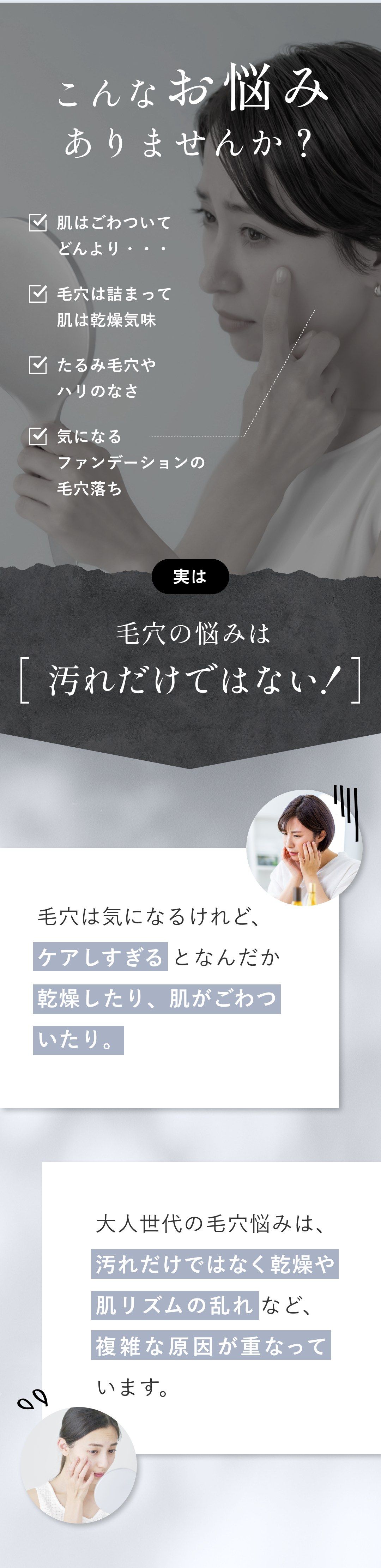 こんなお悩みありませんか？ 肌はごわついてどんより／毛穴は詰まって肌は乾燥気味／たるみ毛穴やハリのなさ／気になるファンデーションの毛穴落ち 実は毛穴の悩みは［汚れだけではない！］ 毛穴は気になるけれど、ケアしすぎるとなんだか乾燥したり、肌がごわついたり。大人世代の毛穴悩みは、汚れだけではなく乾燥や肌リズムの乱れなど、複雑な原因が重なっています。