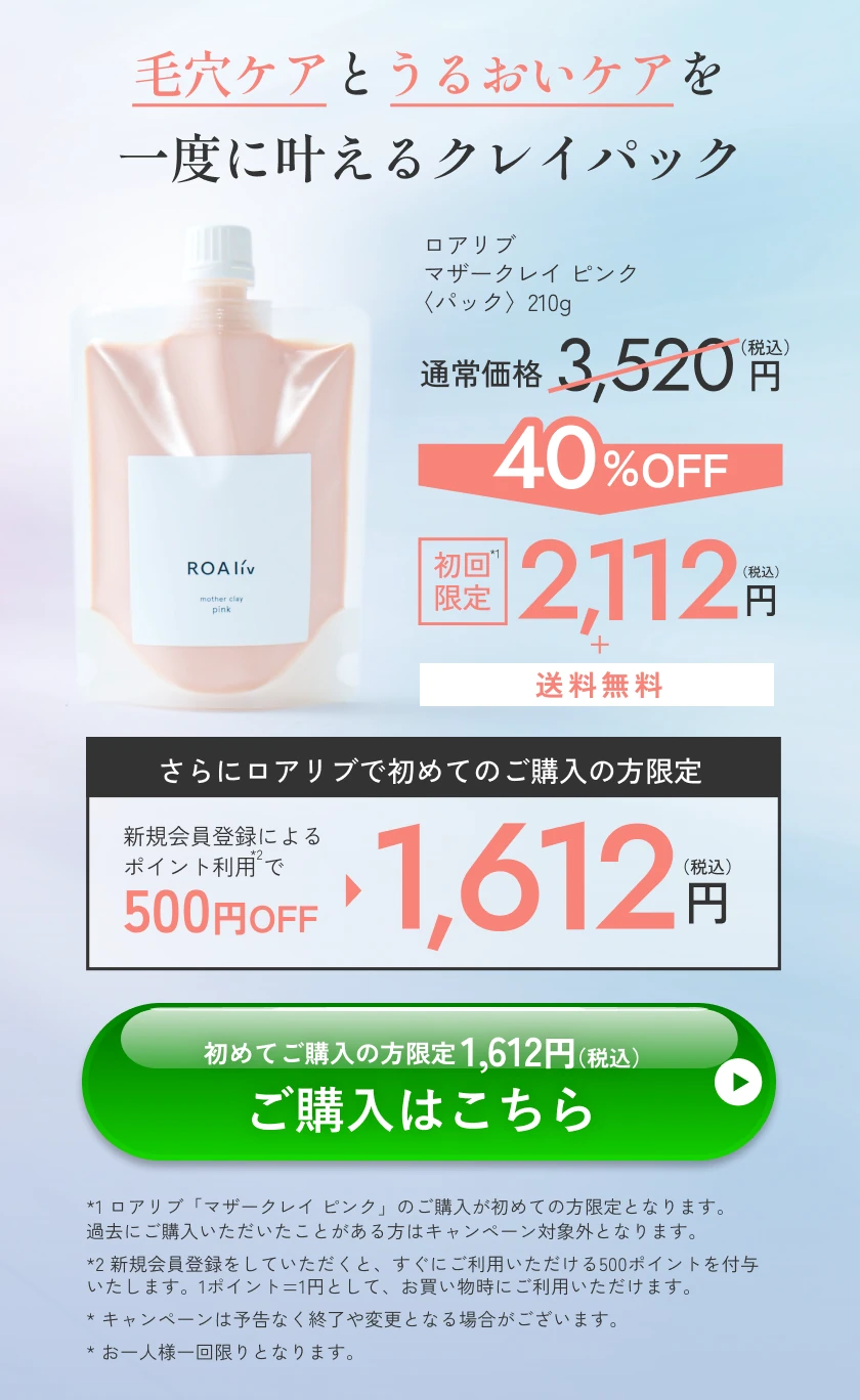 毛穴ケアとうるおいケアを一度に叶えるクレイパック ロアリブ マザークレイ ピンク〈パック〉210g 通常価格3,520円（税込）が40%OFF 初回限定2,112円（税込）＋送料無料 さらにロアリブで初めてのご購入の方限定 新規会員登録によるポイント利用で500円OFF 1,612円（税込） 初めてご購入の方限定1,612円（税込） ご購入はこちら